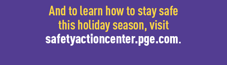 And to learn how to stay safe this holiday season, visit safetyactioncenter.pge.com.