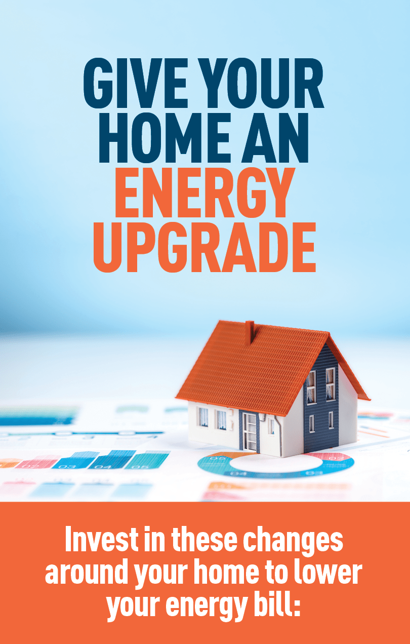 Image of miniature home model. Text: GIVE YOUR HOME AN ENERGY UPGRADE  Invest in these changes around your home to lower your energy bill.