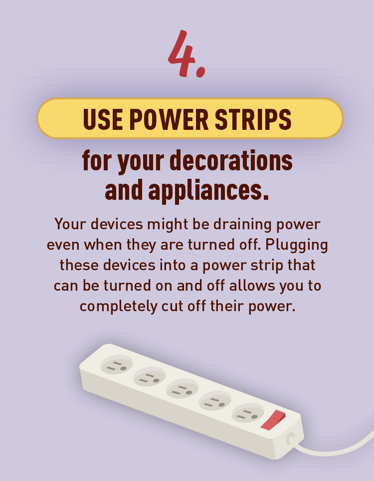 Graphic of power strip. Text: 4. USE POWER STRIPS for your decorations and appliances. Your devices might be draining power even when they are turned off. Plugging these devices into a power strip that can be turned on and off allows you to completely cut off their power.