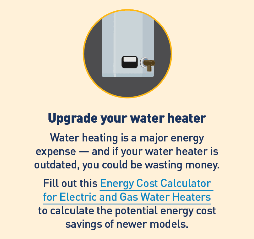Graphic of water heater. Text: Upgrade your water heater. Water heating is a major energy expense – and if your water heater is outdated, you could be wasting money. Fill out this Energy Cost Calculator for Electric and Gas Water Heaters to calculate the potential energy cost savings or newer models.