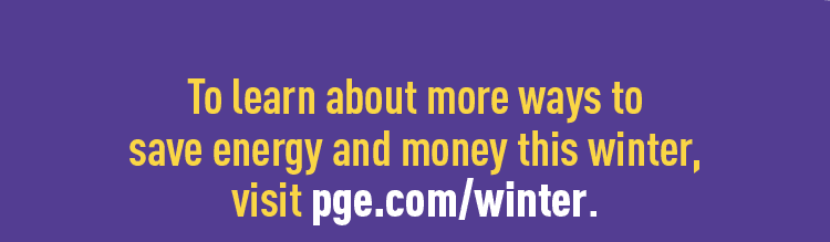 To learn about more ways to save energy and money this winter, visit pge.com/winter.