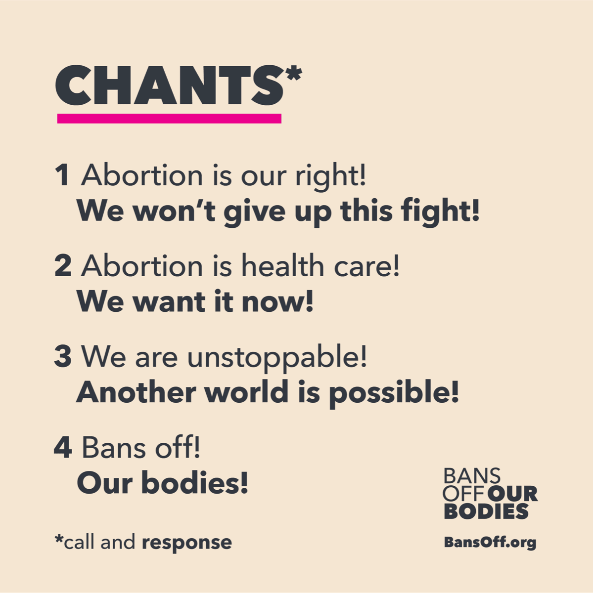 This is a list of call and response chants. The chants are 1 - Abortion is our right! We won't give up this fight! 2 - Abortion is health care! We want it now! 3 - We are unstoppable! Another world is possible! 4- Bans off! Our bodies
