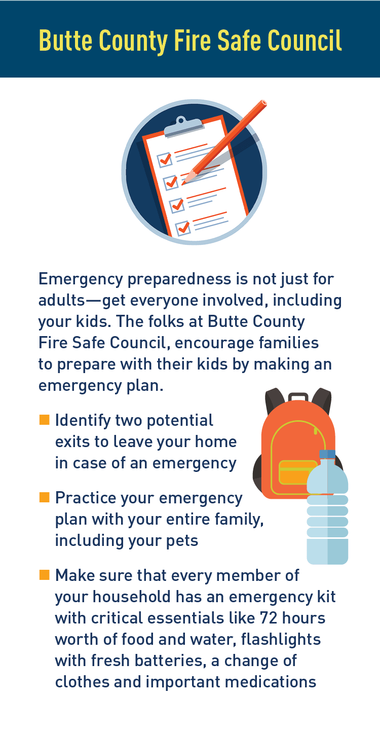 Graphics of emergency plan and emergency pack. Description: Butte County Fire Safe Council.   Emergency preparedness is not just for adults-get everyone involved, including your kids. The folks at Butte County Fire Safe Council, encourage families to prepare with their kids by making an emergency plan.  Identify two potential exits to leave your home in case of an emergency   Practice your emergency plan with your entire family, including your pets  Make sure that every member of your household has an emergency kit with critical essentials like 72 hours worth of food and water, flashlights with fresh batteries, a change of clothes and important medications.