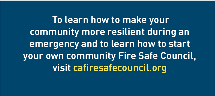 Description: To learn how to make your community more resilient during an emergency and to learn how to start your own community Fire Safe Council. visit cafiresafecouncil.org