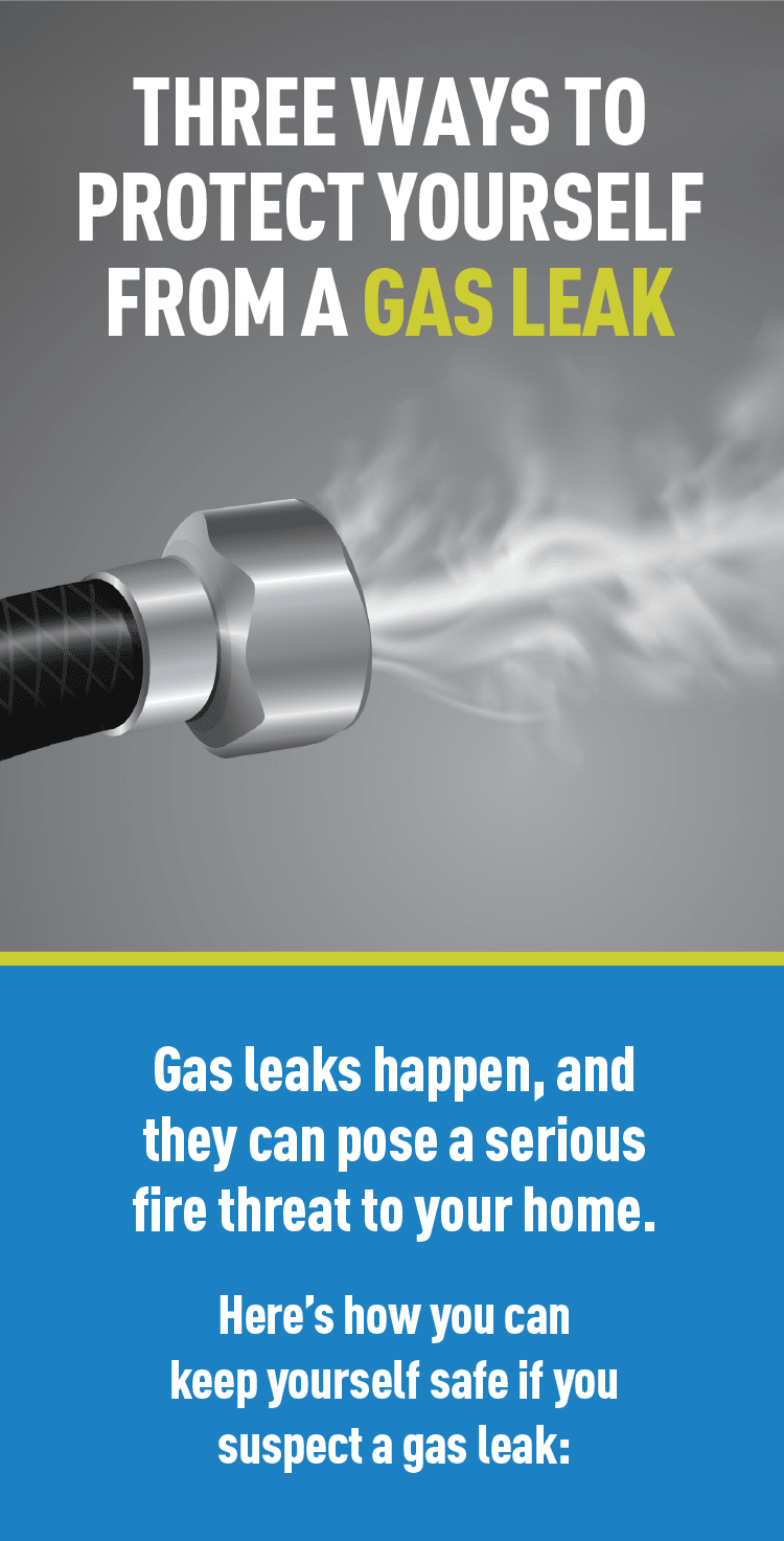 Graphic of gas leaking. Text: THREE WAYS TO PROTECT YOURSELF FROM A GAS LEAK Gas leaks happen, and they can pose a serious fire threat to your home. Here's how you can keep yourself safe if you suspect a gas leak: