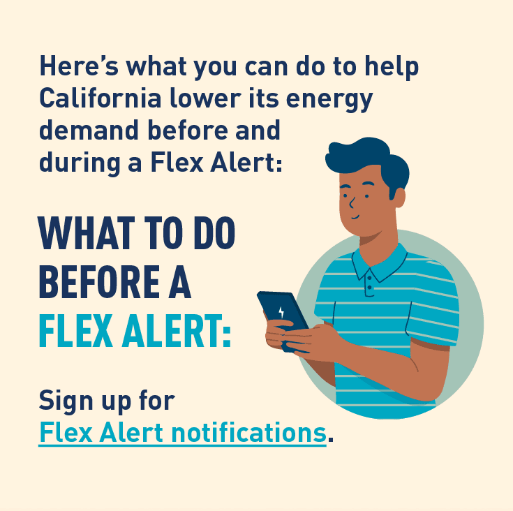 Graphic of person using a phone. Description:  Here's what you can do to help California lower its energy demand before and during a Flex Alert:  WHAT TO DO BEFORE A FLEX ALERT: Sign up for Flex Alert notifications.