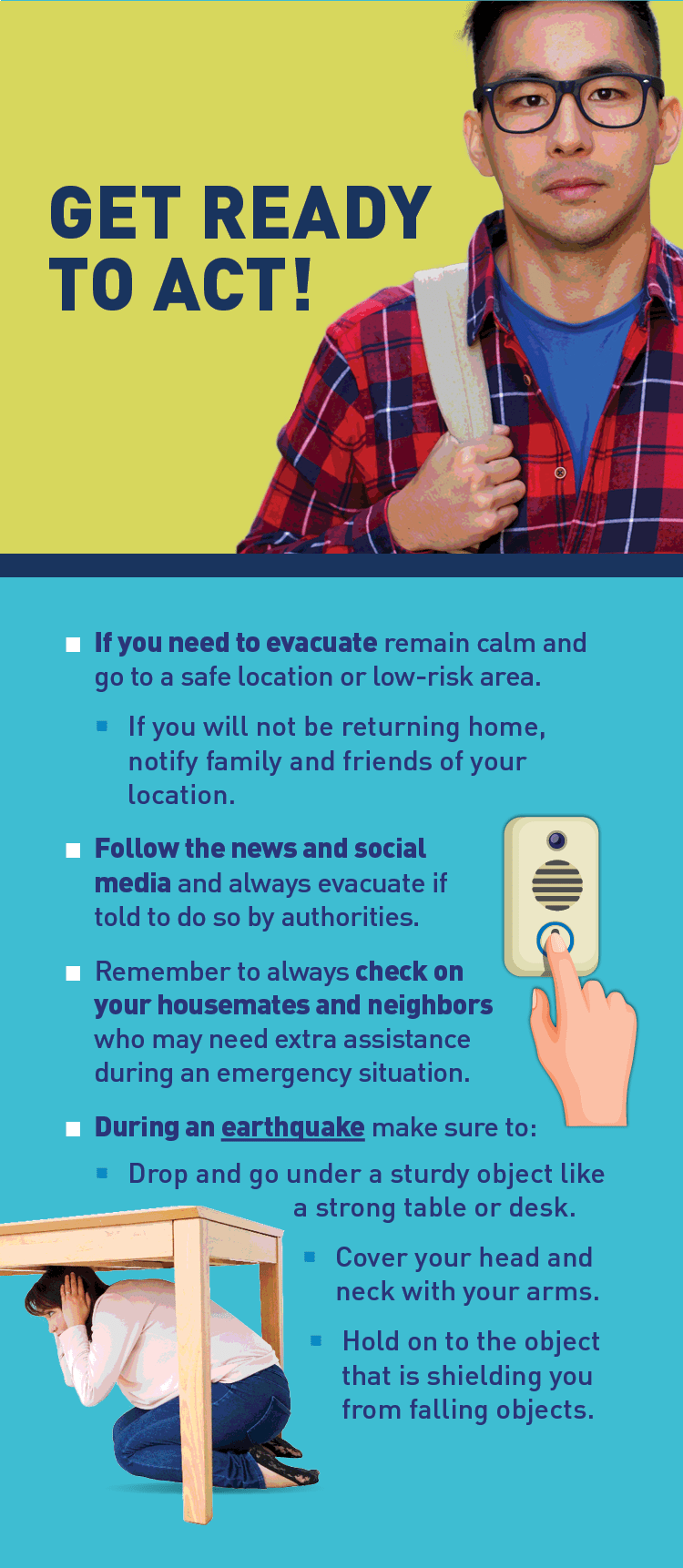 Graphic of doorbell and person sheltering beneath a table. Text: GET READY TO ACT! If you need to evacuate remain calm and go to a safe location or low-risk area. If you will not be returning home, notify family and friends of your location. Follow the news and social media and always evacuate if told to do so by authorities. Remember to always check on your housemates and neighbors who may need extra assistance during an emergency situation. During an earthquake make sure to: Drop and go under a sturdy object like a strong table or desk. Cover your head and neck with your arms. Hold on to the object that is shielding you from falling objects.