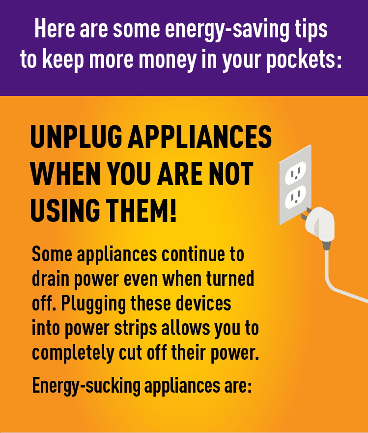 Graphic of cord plugged into outlet. Description: 

Here are some energy-saving tips to keep more money in your pockets:

UNPLUG APPLIANCES WHEN YOU ARE NOT USING THEM!

Some appliances continue to drain power even when turned off. Plugging these devices into power strips allows you to completely cut off their power. Energy-sucking appliances are: