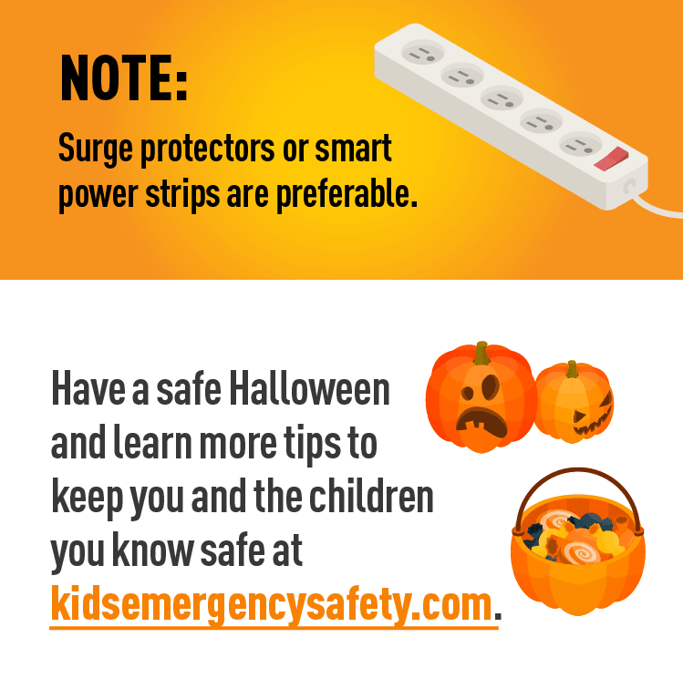 Graphic of power strip and graphic of jack-o-lantern and candy basket. Description: NOTE: Surge protectors or smart power strips are preferable.  Have a safe Halloween and learn more tips to keep you and the children you know safe at kidsemergencysafety.com.