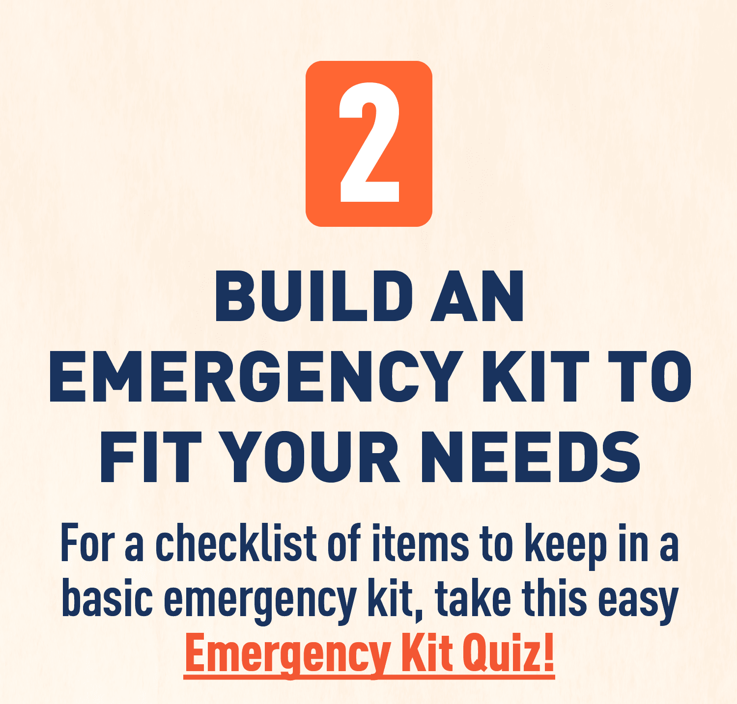Text: BUILD AN EMERGENCY KIT TO FIT YOUR NEEDS For a checklist of items to keep in a basic emergency kit, take this easy Emergency Kit Quiz!