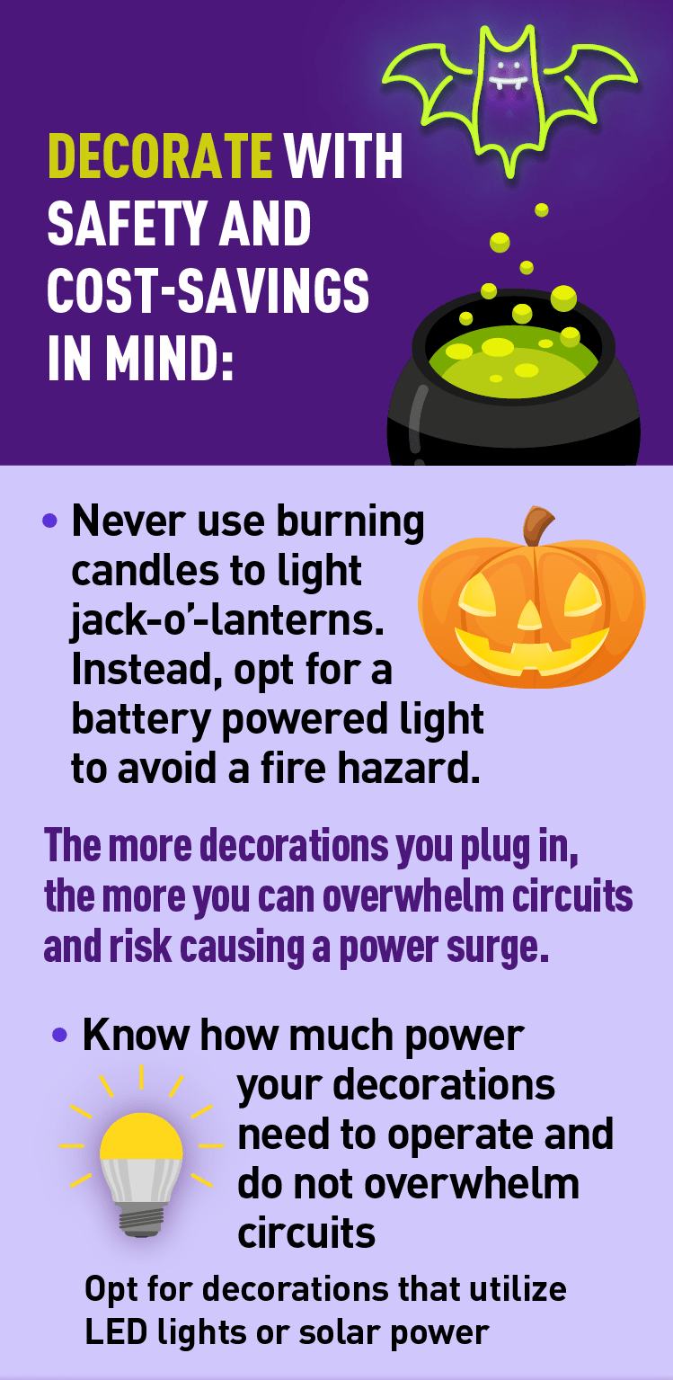 Graphic of bubbling cauldron, graphic of electronic jack-o-lantern, and graphic of LED light bulb. Description: DECORATE WITH SAFETY AND COST-SAVINGS IN MIND:• Never use burning candles to light jack-o'-lanterns. Instead, opt for a battery-powered light to avoid a fire hazard.The more decorations you plug in, the more you can overwhelm circuits and risk causing a power surge.• Know how much power your decorations need to operate and do not overwhelm circuits.Opt for decorations that utilize LED lights or solar power