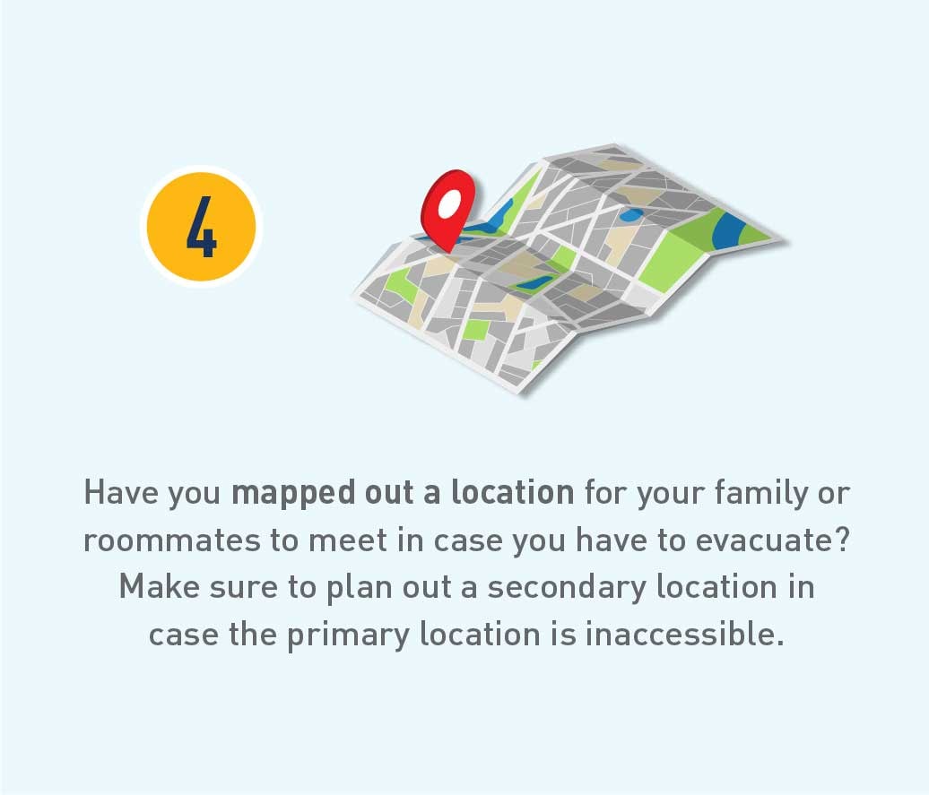 Have you mapped out a location for your family or roommates to meet in case you have to evacuate? Make sure to plan out a secondry location in case the primary location is inaccessible.