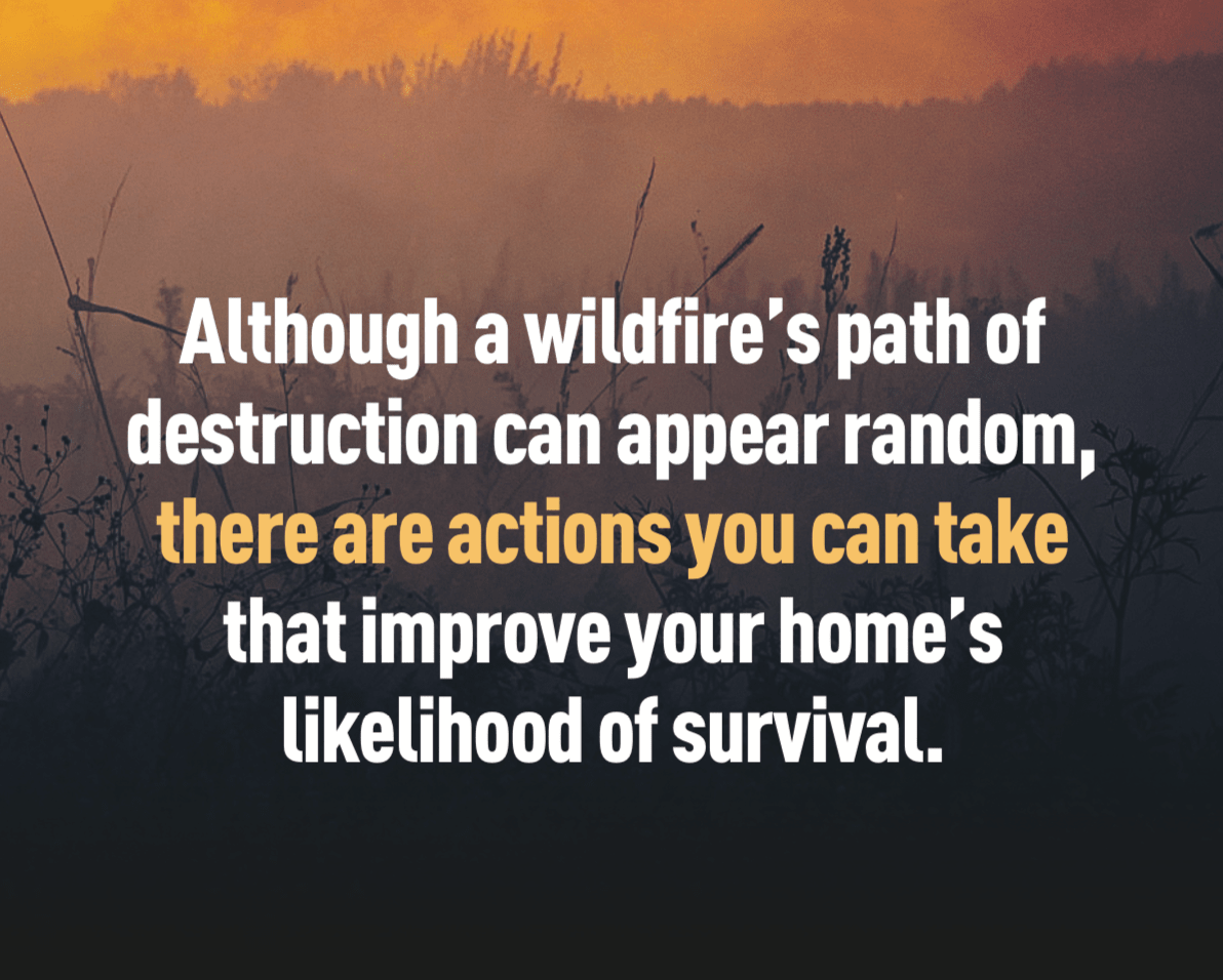 Although a wildfire’s path of destruction can appear random, there are actions you can take that improve your home’s likelihood of survival.