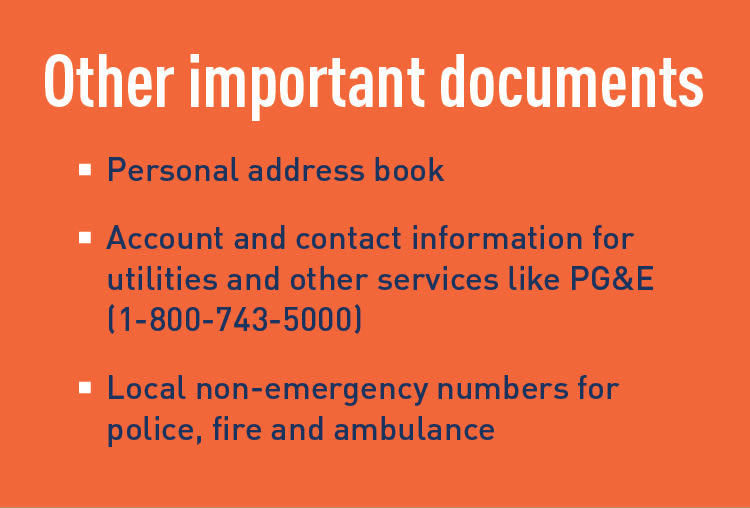 Other important documents: personal address book, account and contact information for utilities and other services like PG&E (1-800-743-5000), and local non-emergency numbers for police, fire and ambulance.
