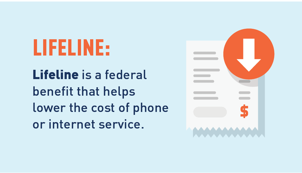 Graphic of a bill with a arrow pointing down. Lifeline: Lifeline is a federal benefit that helps lower the cost of phone or internet service. Apply here