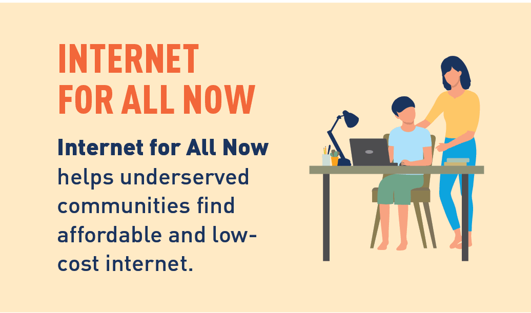 Graphic of a mother helping her child on the computer. Internet for All Now: Internet for All Now helps underserved communities find affordable and low- cost internet. Learn More.