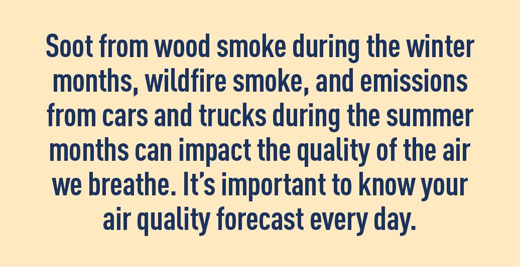 Soot from wood smoke during the winter months, wildfire smoke, and emissions from cards and trucks during the summer months can impact the quality of the air we breathe. It’s important to know your air quality forecast every day. 