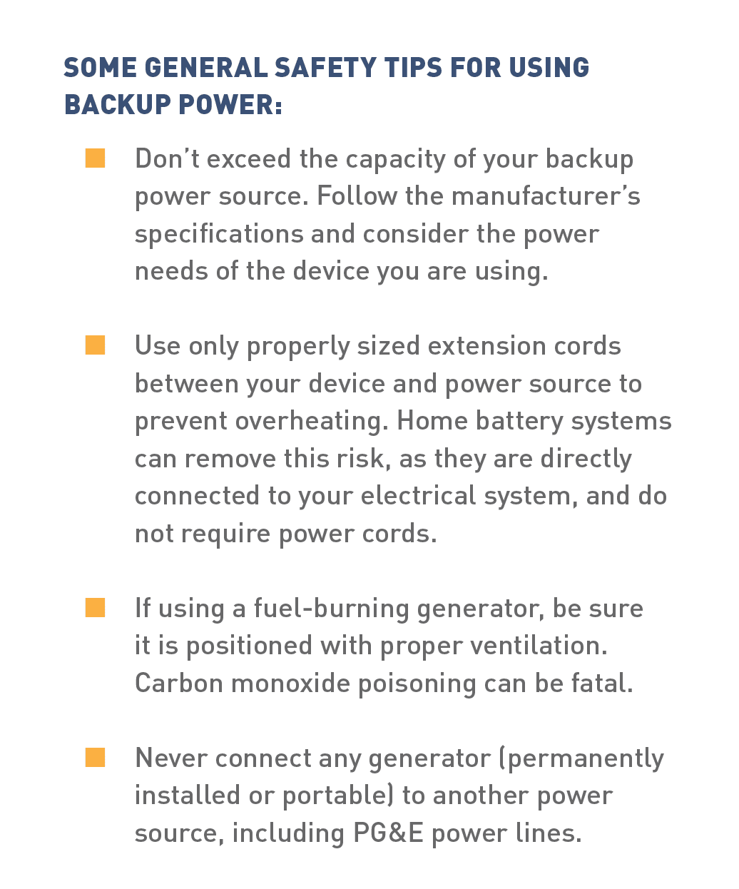 SOME GENERAL SAFETY TIPS FOR USING BACKUP POWER:      A. Don’t exceed the capacity of your backup power source. Follow the manufacturer’s specifications and consider the power needs of the device you are using.      B.Use only properly sized extension cords between your device and power source to prevent overheating. Home battery systems can remove this risk, as they are directly connected to your electrical system, and do not require power cords.      C. If using a fuel-burning generator, be sure it is positioned with proper ventilation. Carbon monoxide poisoning can be fatal. Never connect any generator (permanently installed or portable) to another power source, including PG&E power lines.