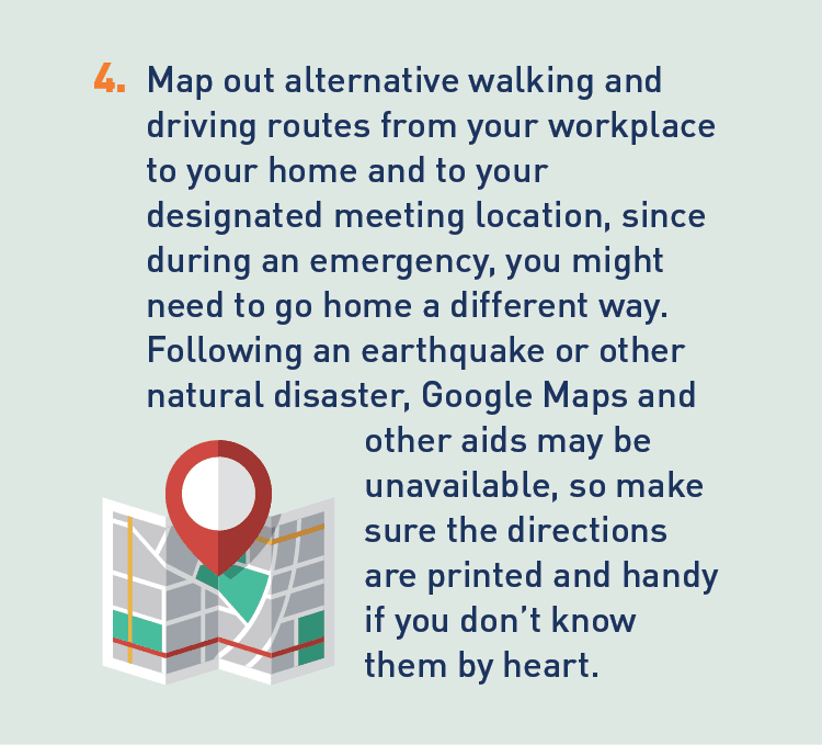 Graphic of map. Description: 4. Map out alternative walking and driving routes from your workplace to your home and to your designated meeting location, since during an emergency, you might need to go home a different way. Following an earthquake or other natural disaster, Google Maps and other aids may be unavailable, so make sure the directions are printed and handy if you don't know them by heart.