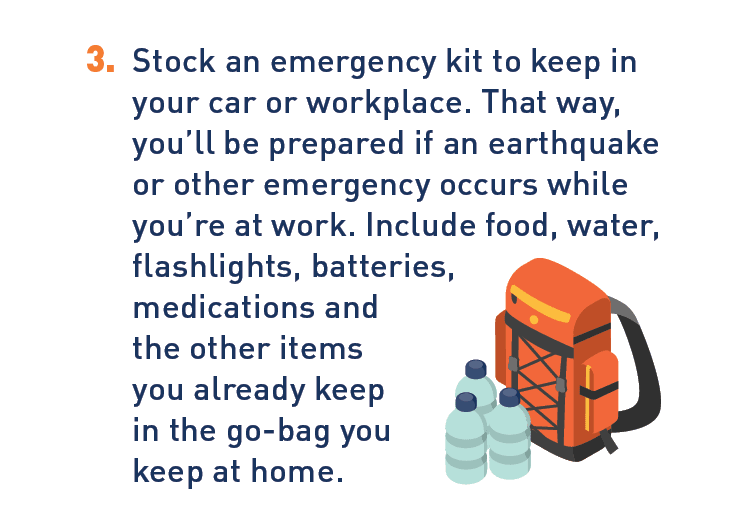 Graphic of emergency kit. Description: 3. Stock an emergency kit to keep in your car or workplace. That way, you'll be prepared if an earthquake or other emergency occurs while you're at work. Include food, water, flashlights, batteries, medications and the other items you already keep in the go-bag you keep at home.