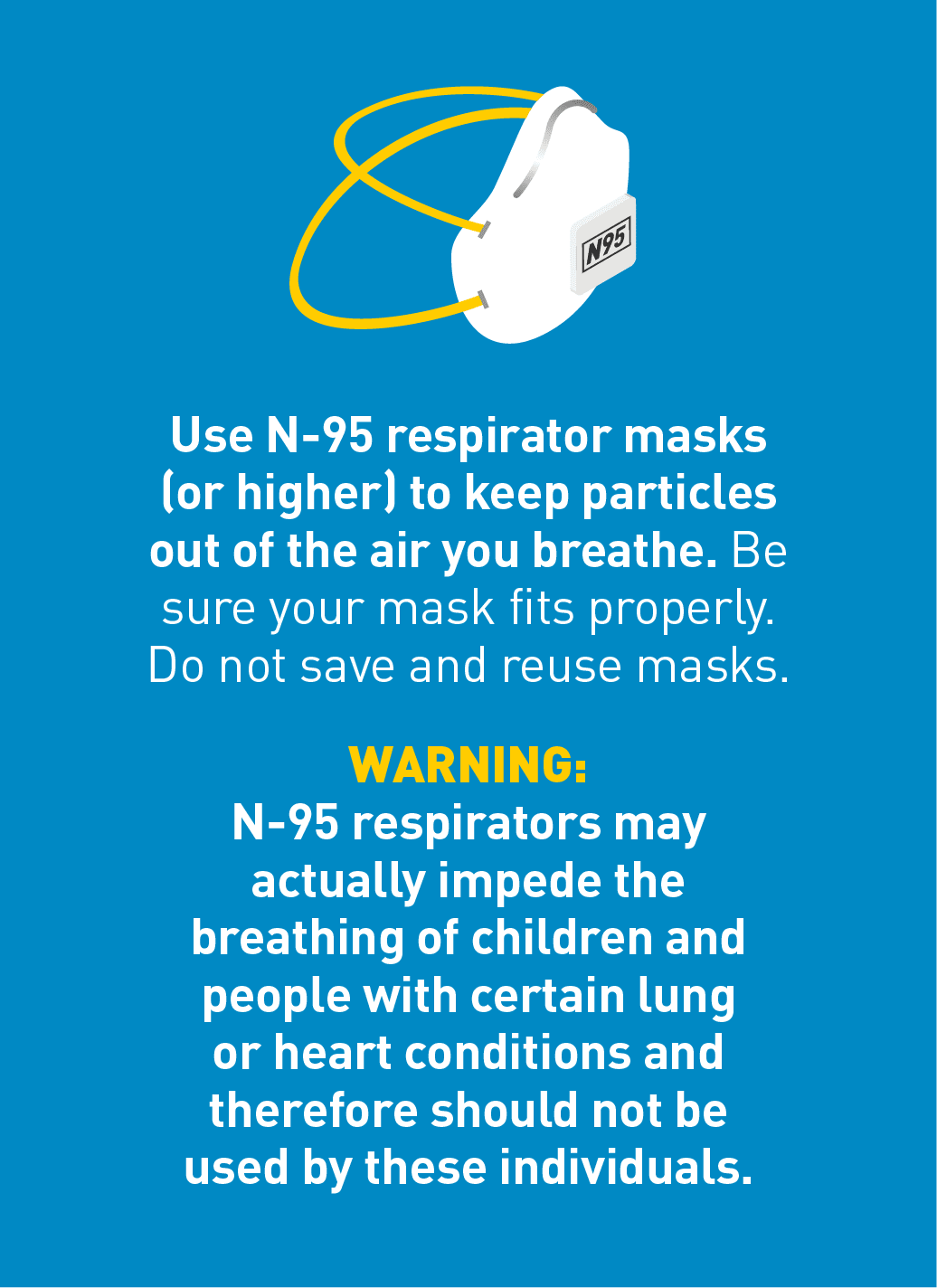 Use an N-95 respirator masks (or higher) to keep particles out of the air you breathe. Be sure your mask fits properly. Do not save and reuse masks.  WARNING: N-95 respirators may actually impede the breathing of children and people with certain lung or heart conditions and therefore should not be used by these individuals.
