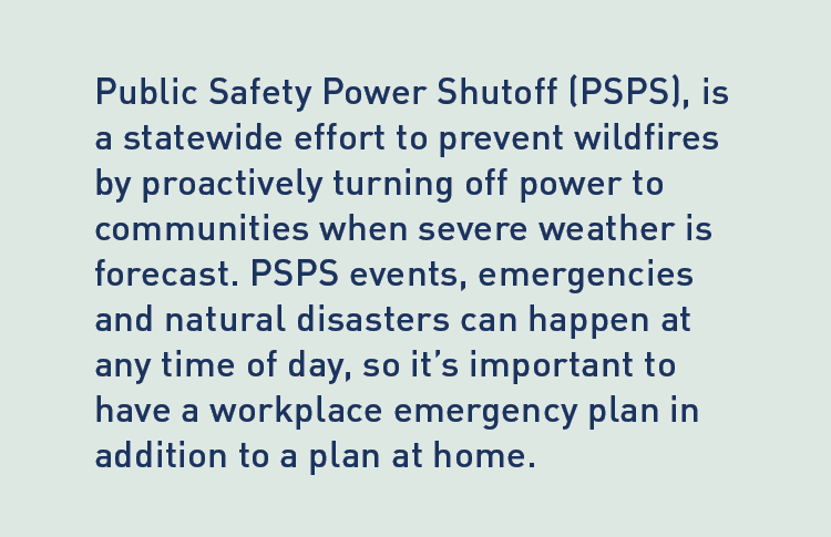  Description: Public Safety Power Shutoff (PSPS), is a statewide effort to prevent wildfires by proactively turning off power to communities when severe weather is forecast. PSPS events, emergencies and natural disasters can happen at any time of day, so it's important to have a workplace emergency plan in addition to a plan at home.