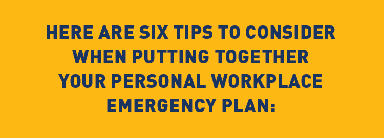 Description: HERE ARE SIX TIPS TO CONSIDER WHEN PUTTING TOGETHER YOUR PERSONAL WORKPLACE EMERGENCY PLAN: