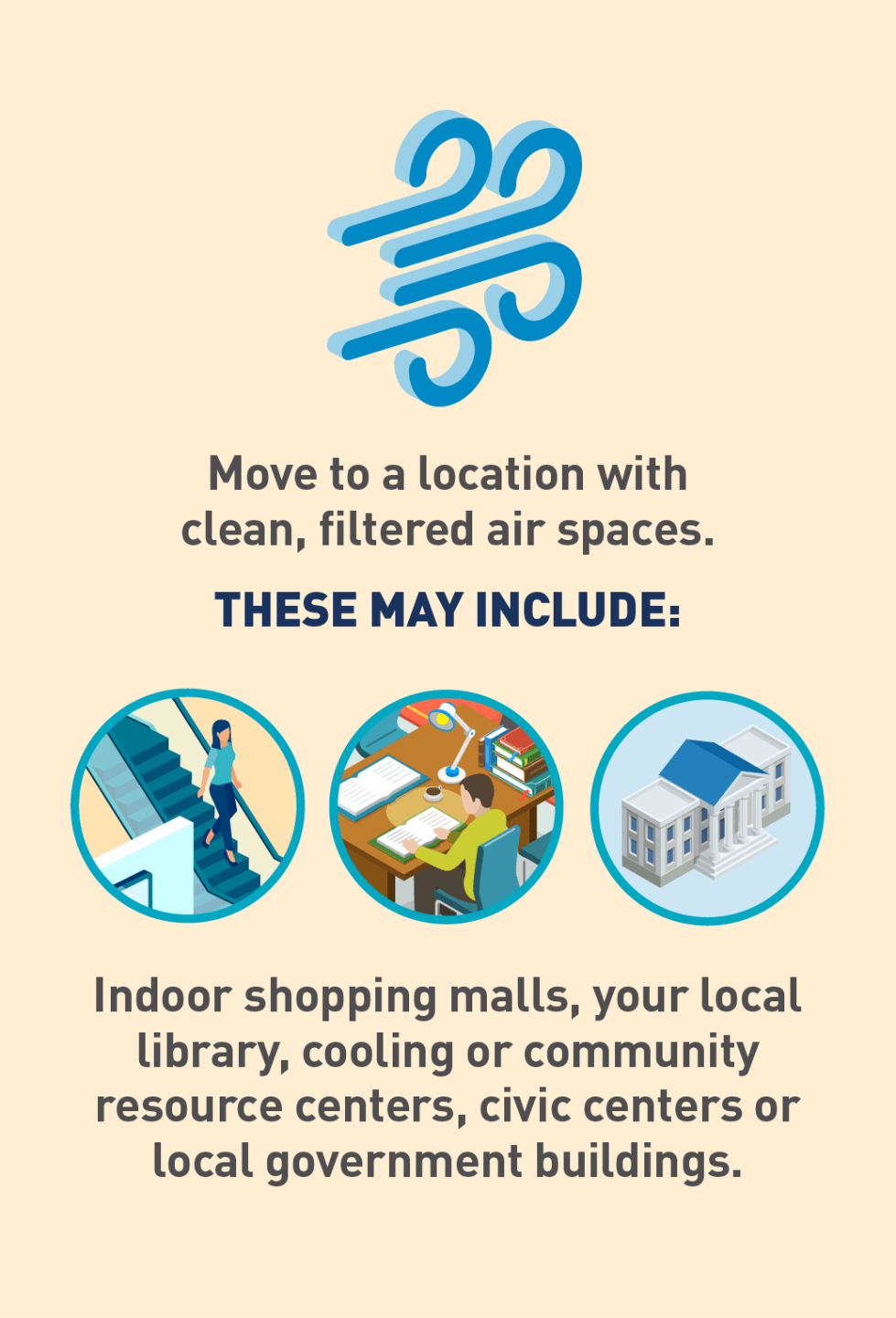 Move to a location with clean, filtered air spaces. These may include: Indoor shopping malls Local library Cooling or community resource centers Civic centers or local government buildings