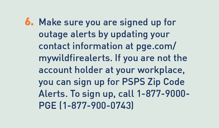 Description: 6. Make sure you are signed up for outage alerts by updating your contact information at pge.com/mywildfirealerts. If you are not the account holder at your workplace, you can sign up for PSPS Zip Code Alerts. To sign up, call 1-877-9000. PGE(1-877-900-0743).